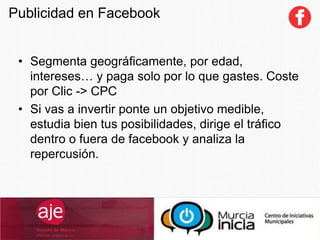 • Segmenta geográficamente, por edad,
intereses… y paga solo por lo que gastes. Coste
por Clic -> CPC
• Si vas a invertir ponte un objetivo medible,
estudia bien tus posibilidades, dirige el tráfico
dentro o fuera de facebook y analiza la
repercusión.
Publicidad en Facebook
 