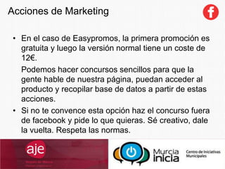• En el caso de Easypromos, la primera promoción es
gratuita y luego la versión normal tiene un coste de
12€.
Podemos hacer concursos sencillos para que la
gente hable de nuestra página, puedan acceder al
producto y recopilar base de datos a partir de estas
acciones.
• Si no te convence esta opción haz el concurso fuera
de facebook y pide lo que quieras. Sé creativo, dale
la vuelta. Respeta las normas.
Acciones de Marketing
 