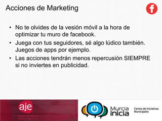 Acciones de Marketing
• No te olvides de la vesión móvil a la hora de
optimizar tu muro de facebook.
• Juega con tus seguidores, sé algo lúdico también.
Juegos de apps por ejemplo.
• Las acciones tendrán menos repercusión SIEMPRE
si no inviertes en publicidad.
 