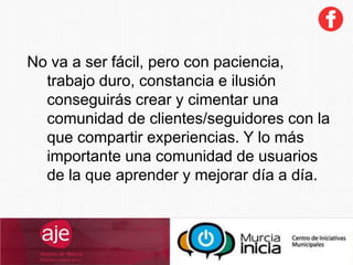 No va a ser fácil, pero con paciencia,
trabajo duro, constancia e ilusión
conseguirás crear y cimentar una
comunidad de clientes/seguidores con la
que compartir experiencias. Y lo más
importante una comunidad de usuarios
de la que aprender y mejorar día a día.
 