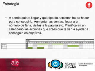 Estrategia
• A donde quiero llegar y qué tipo de acciones he de hacer
para conseguirlo. Aumentar las ventas, llegar a un
número de fans, visitas a la página etc. Planifica en un
calendario las acciones que crees que te van a ayudar a
conseguir los objetivos.
 
