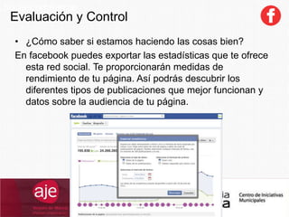 Evaluación y Control
SocialCommerce
• ¿Cómo saber si estamos haciendo las cosas bien?
En facebook puedes exportar las estadísticas que te ofrece
esta red social. Te proporcionarán medidas de
rendimiento de tu página. Así podrás descubrir los
diferentes tipos de publicaciones que mejor funcionan y
datos sobre la audiencia de tu página.
 