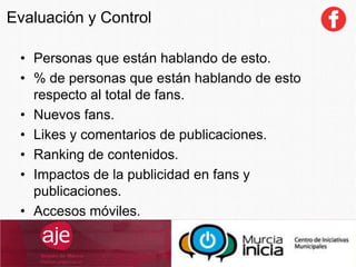 Evaluación y Control
• Personas que están hablando de esto.
• % de personas que están hablando de esto
respecto al total de fans.
• Nuevos fans.
• Likes y comentarios de publicaciones.
• Ranking de contenidos.
• Impactos de la publicidad en fans y
publicaciones.
• Accesos móviles.
 