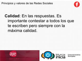 Calidad: En las respuestas. Es
importante contestar a todos los que
te escriben pero siempre con la
máxima calidad.
Principios y valores de las Redes Sociales
 