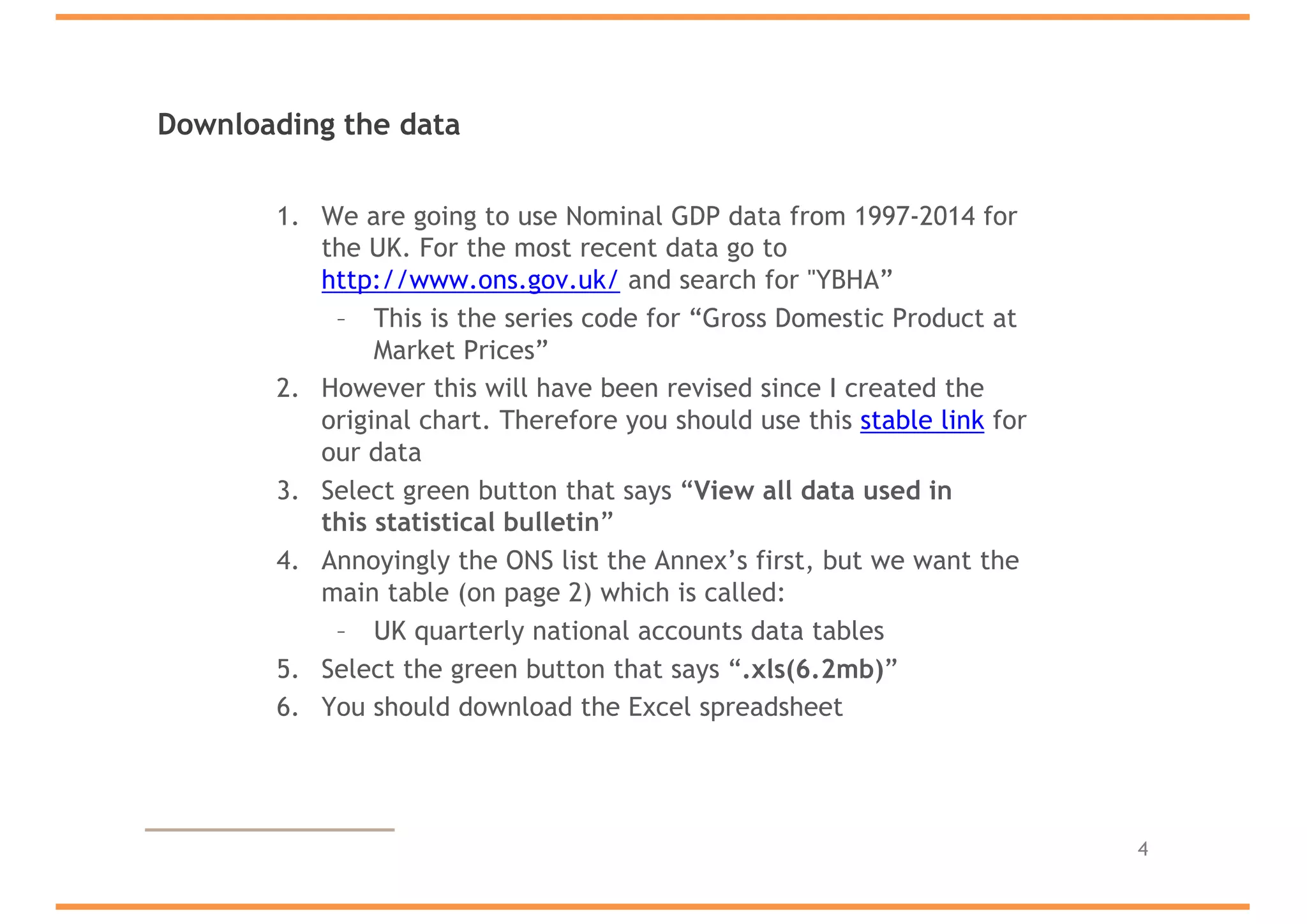 Downloading the data
1. We are going to use Nominal GDP data from 1997-2014 for
the UK. For the most recent data go to
http://www.ons.gov.uk/ and search for "YBHA”
– This is the series code for “Gross Domestic Product at
Market Prices”
2. However this will have been revised since I created the
original chart. Therefore you should use this stable link for
our data
3. Select green button that says “View all data used in
this statistical bulletin”
4. Annoyingly the ONS list the Annex’s first, but we want the
main table (on page 2) which is called:
– UK quarterly national accounts data tables
5. Select the green button that says “.xls(6.2mb)”
6. You should download the Excel spreadsheet
4
 