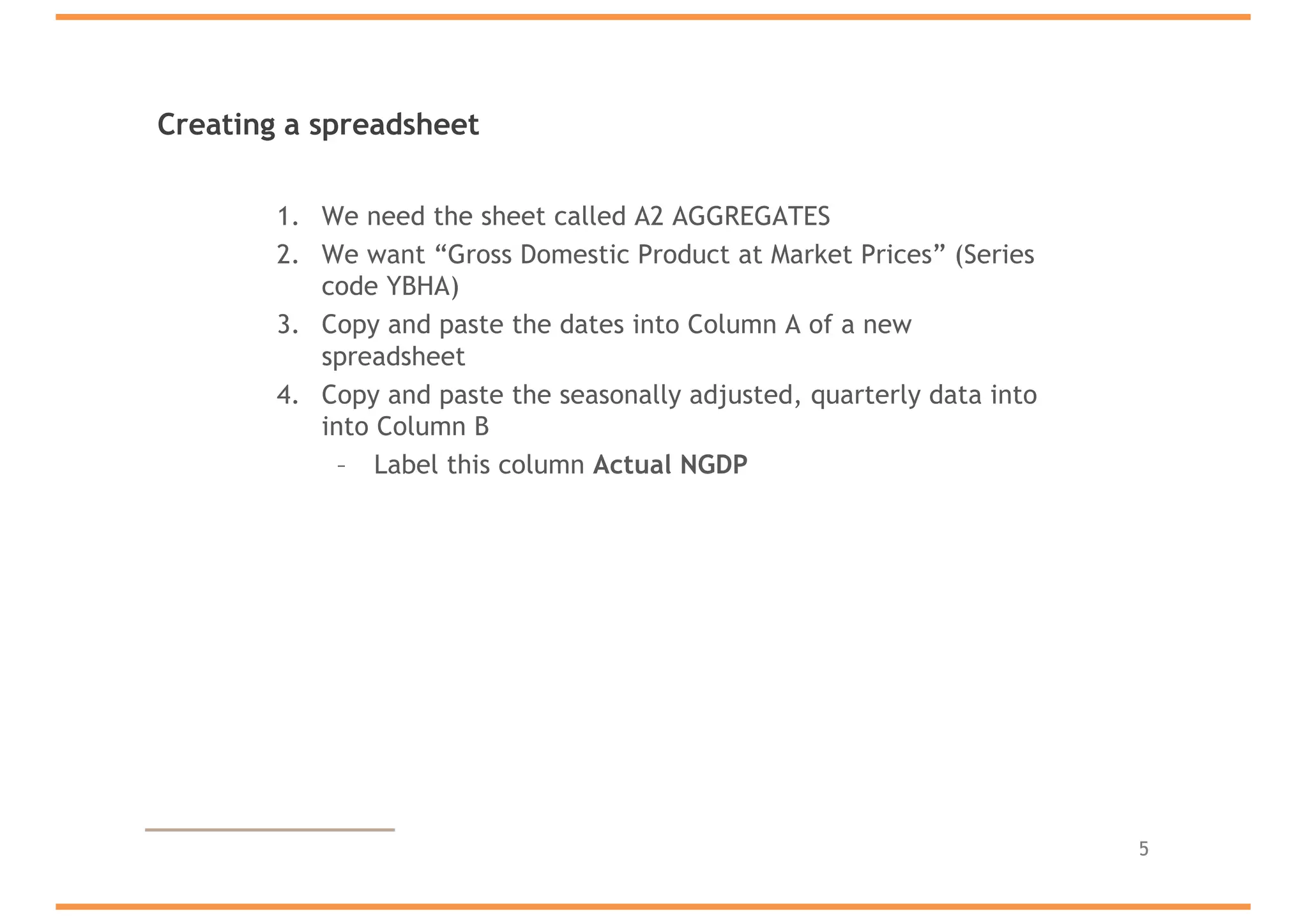 Creating a spreadsheet
1. We need the sheet called A2 AGGREGATES
2. We want “Gross Domestic Product at Market Prices” (Series
code YBHA)
3. Copy and paste the dates into Column A of a new
spreadsheet
4. Copy and paste the seasonally adjusted, quarterly data into
into Column B
– Label this column Actual NGDP
5
 