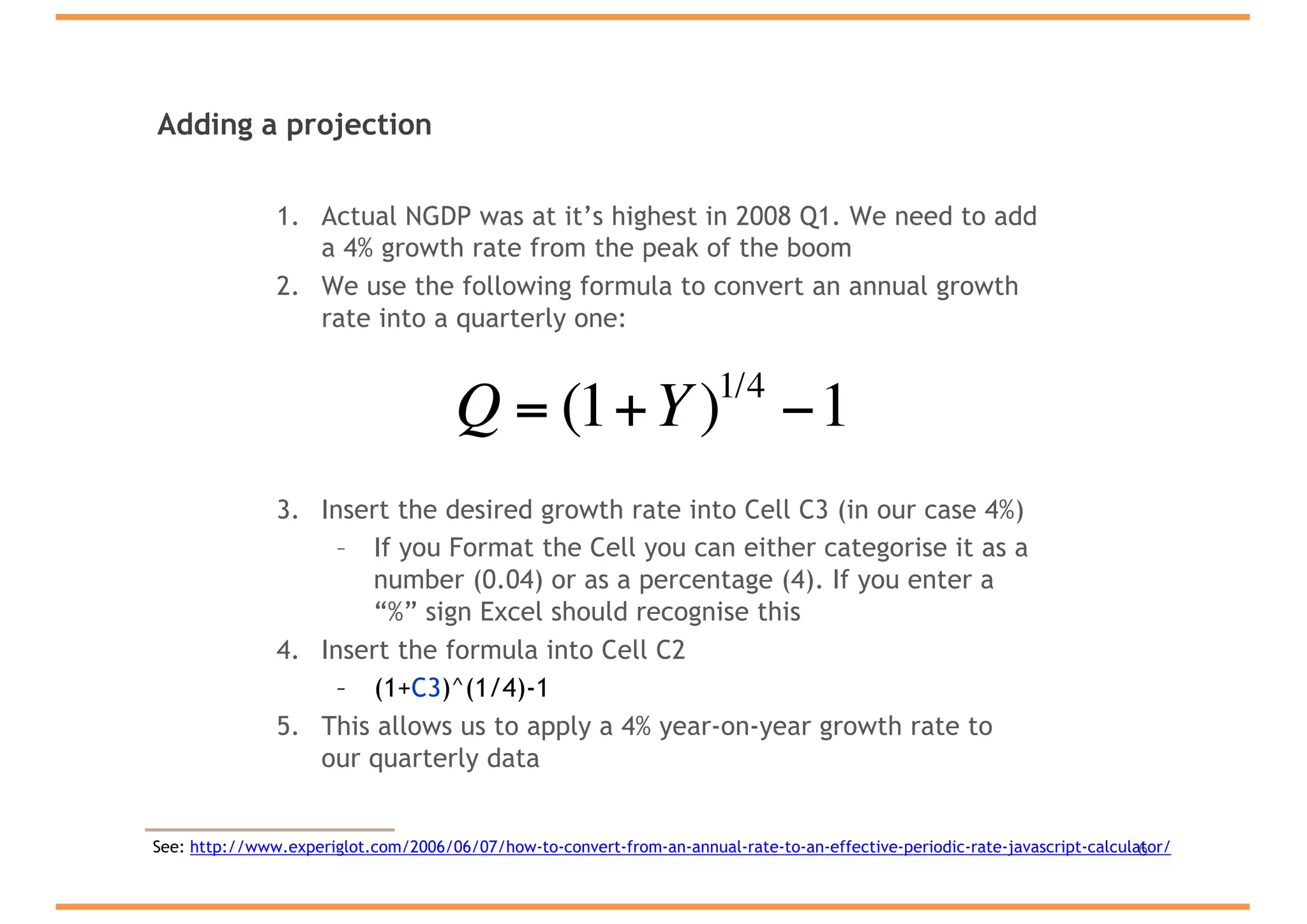 Adding a projection
1. Actual NGDP was at it’s highest in 2008 Q1. We need to add
a 4% growth rate from the peak of the boom
2. We use the following formula to convert an annual growth
rate into a quarterly one:
3. Insert the desired growth rate into Cell C3 (in our case 4%)
– If you Format the Cell you can either categorise it as a
number (0.04) or as a percentage (4). If you enter a
“%” sign Excel should recognise this
4. Insert the formula into Cell C2
– (1+C3)^(1/4)-1
5. This allows us to apply a 4% year-on-year growth rate to
our quarterly data
6
Q = (1+Y)1/4
−1
See: http://www.experiglot.com/2006/06/07/how-to-convert-from-an-annual-rate-to-an-effective-periodic-rate-javascript-calculator/
 