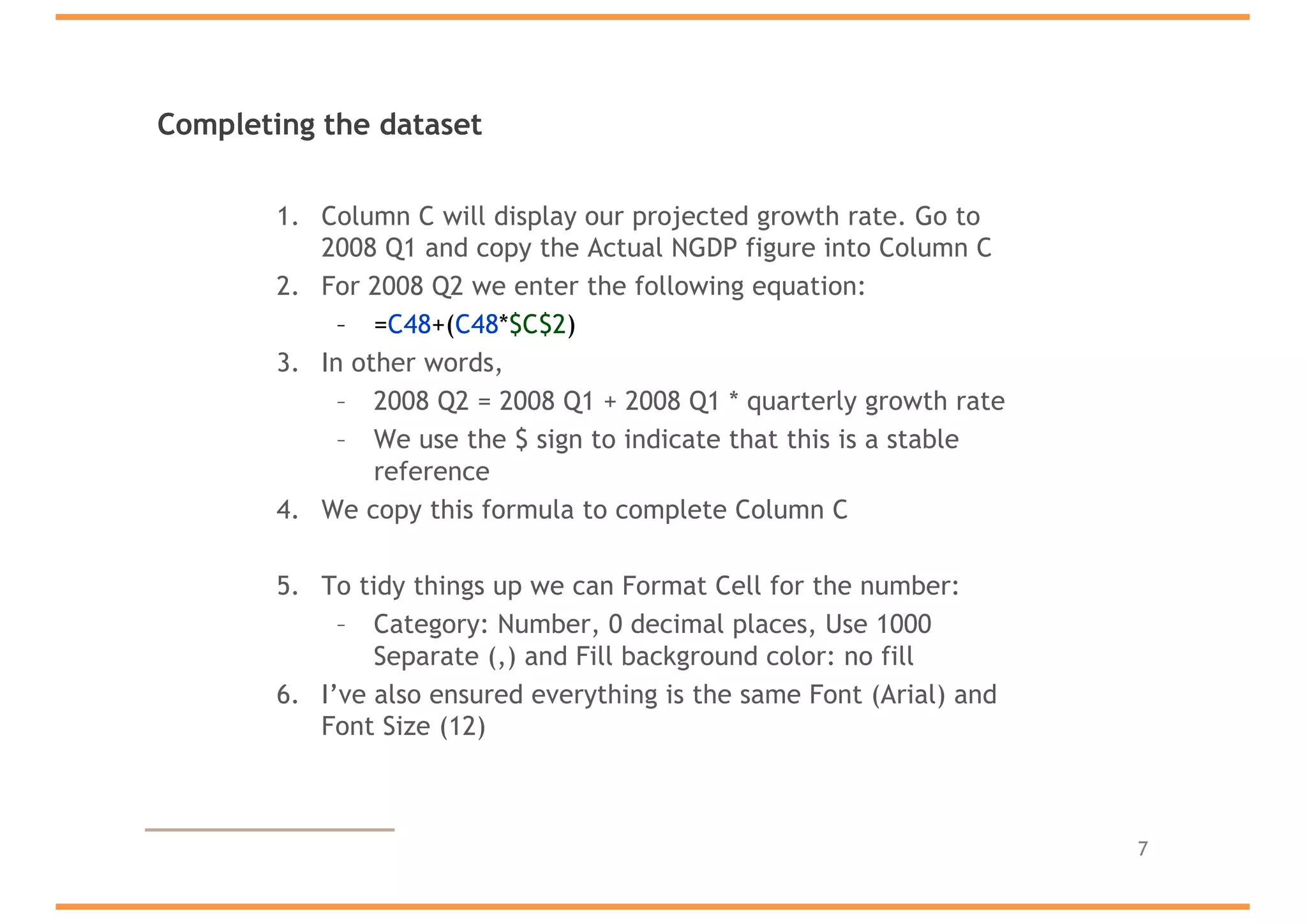 Completing the dataset
1. Column C will display our projected growth rate. Go to
2008 Q1 and copy the Actual NGDP figure into Column C
2. For 2008 Q2 we enter the following equation:
– =C48+(C48*$C$2)
3. In other words,
– 2008 Q2 = 2008 Q1 + 2008 Q1 * quarterly growth rate
– We use the $ sign to indicate that this is a stable
reference
4. We copy this formula to complete Column C
5. To tidy things up we can Format Cell for the number:
– Category: Number, 0 decimal places, Use 1000
Separate (,) and Fill background color: no fill
6. I’ve also ensured everything is the same Font (Arial) and
Font Size (12)
7
 