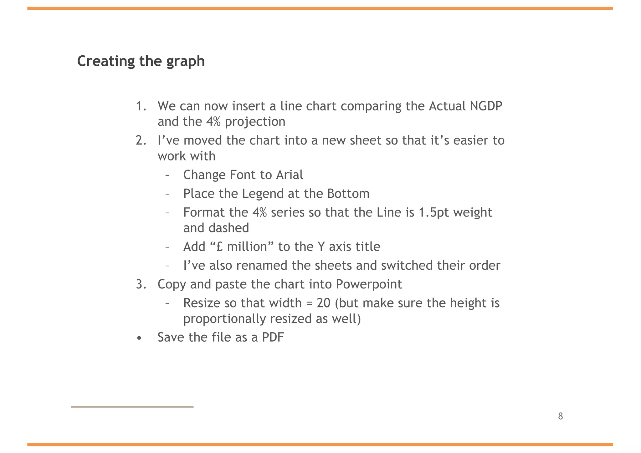 Creating the graph
1. We can now insert a line chart comparing the Actual NGDP
and the 4% projection
2. I’ve moved the chart into a new sheet so that it’s easier to
work with
– Change Font to Arial
– Place the Legend at the Bottom
– Format the 4% series so that the Line is 1.5pt weight
and dashed
– Add “£ million” to the Y axis title
– I’ve also renamed the sheets and switched their order
3. Copy and paste the chart into Powerpoint
– Resize so that width = 20 (but make sure the height is
proportionally resized as well)
• Save the file as a PDF
8
 