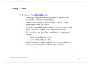 Getting started
1. Download "aje_template.potx”
– Creating a template in Powerpoint is a good way to
save time and ensure consistency
– Create the design you want, select “save as”, and
choose the template format
– When you open Powerpoint make sure you select “New
from Template” rather than “New Presentation”
– All templates are saved as .potx files in a designated
folder
• Word templates are .dotx
• Excel templates are .xltx
– Alternatively, you could open an existing presentation
that you’re happy with and use that as a basis
2
 
