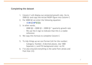 Completing the dataset
1. Column C will display our projected growth rate. Go to
2008 Q1 and copy the Actual NGDP figure into Column C
2. For 2008 Q2 we enter the following equation:
– =C48+(C48*$C$2)
3. In other words,
– 2008 Q2 = 2008 Q1 + 2008 Q1 * quarterly growth rate
– We use the $ sign to indicate that this is a stable
reference
4. We copy this formula to complete Column C
5. To tidy things up we can Format Cell for the number:
– Category: Number, 0 decimal places, Use 1000
Separate (,) and Fill background color: no fill
6. I’ve also ensured everything is the same Font (Arial) and
Font Size (12)
7
 