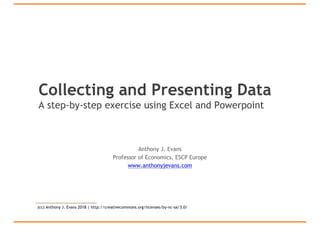 Collecting and Presenting Data
A step-by-step exercise using Excel and Powerpoint
Anthony J. Evans
Professor of Economics, ESCP Europe
www.anthonyjevans.com
(cc) Anthony J. Evans 2018 | http://creativecommons.org/licenses/by-nc-sa/3.0/
 