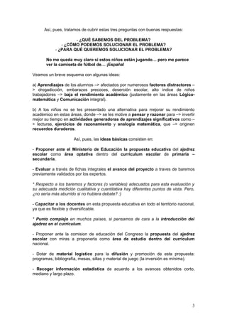 Así, pues, tratamos de cubrir estas tres preguntas con buenas respuestas:

                     - ¿QUÉ SABEMOS DEL PROBLEMA?
               - ¿CÓMO PODEMOS SOLUCIONAR EL PROBLEMA?
            - ¿PARA QUÉ QUEREMOS SOLUCIONAR EL PROBLEMA?

       No me queda muy claro si estos niños están jugando… pero me parece
       ver la camiseta de fútbol de… ¡España!

Veamos un breve esquema con algunas ideas:

a) Aprendizajes de los alumnos –> afectados por numerosos factores distractores –
> drogadicción, embarazos precoces, deserción escolar, alto índice de niños
trabajadores –> baja el rendimiento académico (justamente en las áreas Lógico-
matemática y Comunicación integral).

b) A los niños no se les presentado una alternativa para mejorar su rendimiento
académico en estas áreas, donde –> se les motive a pensar y razonar para –> invertir
mejor su tiempo en actividades generadoras de aprendizajes significativos como –
> lecturas, ejercicios de razonamiento y analogía matemática, que –> originen
recuerdos duraderos.

                     Así, pues, las ideas básicas consisten en:

- Proponer ante el Ministerio de Educación la propuesta educativa del ajedrez
escolar como área optativa dentro del currículum escolar de primaria –
secundaria.

- Evaluar a través de fichas integrales el avance del proyecto a traves de baremos
previamente validados por los expertos.

* Respecto a los baremos y factores (o variables) adecuados para esta evaluación y
su adecuada medición cualitativa y cuantitativa hay diferentes puntos de vista. Pero,
¿no sería más aburrido si no hubiera debate? :)

- Capacitar a los docentes en esta propuesta educativa en todo el territorio nacional,
ya que es flexible y diversificable.

* Punto complejo en muchos países, si pensamos de cara a la introducción del
ajedrez en el currículum.

- Proponer ante la comision de educación del Congreso la propuesta del ajedrez
escolar con miras a proponerla como área de estudio dentro del currículum
nacional.

- Dotar de material logístico para la difusión y promoción de esta propuesta:
programas, bibliografía, mesas, sillas y material de juego (la inversión es mínima).

- Recoger información estadística de acuerdo a los avances obtenidos corto,
mediano y largo plazo.




                                                                                    3
 
