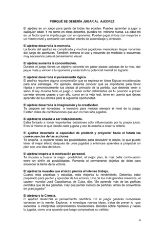 PORQUÉ SE DEBERÍA JUGAR AL AJEDREZ

El ajedrez es un juego para gente de todas las edades. Puedes aprender a jugar a
cualquier edad. Y no como en otros deportes, puedes no retirarte nunca. La edad no
es un factor que te impida jugar con un oponente. Pueden jugar chicos con mayores a
un mismo nivel y compartir con similar interés de aprendizaje y diversión.

El ajedrez desarrolla la memoria.
La teoría del ajedrez es complicada y muchos jugadores memorizan largas variantes
del juego de aperturas. También entrena el uso y recuerdo de modelos o esquemas
muy necesarios para el pensamiento visual.

El ajedrez aumenta la concentración.
Durante el juego tienes un objetivo concreto en ganar piezas valiosas de tu rival, dar
jaque mate y vencer a tu oponente y usas todo tu potencial mental en lograrlo.

El ajedrez desarrolla el pensamiento lógico.
El ajedrez requiere alguna comprensión que se expresa en ideas lógicas encadenadas
para una estrategia. Por ejemplo, deberás conocer qué es importante para llevar
rápida y armoniosamente tus piezas al principio de la partida, que deberás tener a
salvo el rey durante todo el juego o saber evitar debilidades en tu posición o prever
cometer errores graves y con ello, como en la vida real, tener en cuenta que debes
aprender de tus errores para la siguiente oportunidad.

El ajedrez desarrolla la imaginación y la creatividad.
Te propone ser novedoso e inventivo para mejorar siempre el nivel de tu juego:
Existen miles de combinaciones que aun no han sido jugadas.

El ajedrez te enseña a ser independiente.
Estás forzado a tomar importantes decisiones sólo influenciadas por tu propio juicio.
Eres tú mismo el que decide cada jugada y eso te enseña a crear tu criterio.

El ajedrez desarrolla la capacidad de predecir y proyectar hacia el futuro las
consecuencias de las acciones.
Te enseña a explorar todas las posibilidades para descubrir lo oculto, lo que puede
tener el mejor efecto después de unas jugadas y entonces aprendes a proyectar un
plan con una idea de futuro.

El ajedrez inspira a la motivación personal.
Te impulsa a buscar la mejor posibilidad, el mejor plan, la más bella continuación
entre un sinfín de posibilidades. Fomenta el permanente objetivo de éxito para
encender la llama de la victoria.

El ajedrez te muestra que el éxito premia al intenso trabajo.
Cuanto más practicas y estudias, más mejoras tu rendimiento. Deberías estar
preparado para perder y aprender de tus errores. Uno de los más grandes maestros, el
capeón mundial José Capablanca, de Cuba, dijo: “Se aprende más de las partidas
perdidas que de las ganadas. Hay que perder cientos de partidas, antes de convertirse
en gran jugador”

El ajedrez y la Ciencia.
El ajedrez desarrolla el pensamiento científico. En el juego generas numerosas
variantes en tu mente. Exploras e investigas nuevas ideas, tratas de prever lo que
sucederá e interpretas sorprendentes revelaciones. Decides sobre hipótesis y haces
tu jugada, como una apuesta que luego compruebas su validez


                                                                                    4
 