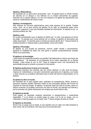 Ajedrez y Matemáticas.
No necesitas ser un genio para comprender esto. El ajedrez tiene un infinito número
de cálculos en un ataque o una defensa en un simple intercambio de jugadas.
Calculas con tu propia cabeza y no con una máquina y te agiliza las operaciones que
haces en matemáticas del mismo modo.

Ajedrez e Investigación.
Hay millones de recursos ajedrecísticos para cada aspecto de la partida. Puedes
reunir todo en un gran archivo de ajedrez. En la vida, es importante saber cómo
encontrar, organizar y usar esa ilimitada cantidad de información. El ajedrez te da un
ejemplo perfecto de ello.

Ajedrez y arte.
En la gran enciclopedia rusa, el ajedrez se define así: "un arte que aparece en forma
de juego." Si piensas que nunca podrías ser un artista, el ajedrez te demuestra que
estás equivocado. Te permite sacar al artista que tienes dentro de ti Transcurriendo la
práctica tendrás un original estilo y personalidad, como todo artista.

Ajedrez y Psicología
El ajedrez es una prueba de paciencia, nervios, poder mental y concentración.
Agranda tu habilidad de tratar con otra gente y enseña comportamientos sociales
frente a tus oponentes.

El ajedrez y la tecnología.
¿Qué hacen los jugadores durante una partida? Sencillamente lo mismo que hacen las
computadoras: se empeñan en la búsqueda de la mejor respuesta en un tiempo
limitado. ¿Qué haces tú con tu PC? Usas la máquina como una herramienta de
aprendizaje porque te enseña a procesar la información.

El Ajedrez perfecciona la tarea en la escuela.
Numerosos estudios han probado que los chicos obtienen un alto nivel de lectura,
mejoras en matemáticas y una gran comprensión generada por el ajedrez y por estas
y otras razones se considera importante para el éxito del alumno desarrollarse con el
ajedrez.

El ajedrez te abre el mundo.
No necesitas ser un gran jugador para participar en competencias. Niños, jóvenes y
personas mayores pueden intervenir hasta en los principales abiertos del mundo sin
importar el nivel que tengan. El ajedrez te permite viajar por todo el mundo y tiene un
idioma universal y te puedes comunicar con todo el mundo, por ejemplo por Internet y
así te conectas con gente interesante con amigos que duran toda la vida.

El ajedrez es barato
Para jugarlo no necesitas costosos elementos ni equipamientos o vestimentas
especiales. Y si no tienes un simple juego en casa o en lo de un amigo, con un
ordenador e internet juegas con el mejor nivel. Y tienes amigos de todo el mundo.

El Ajedrez es divertido.
Nunca hay un juego que se repita, lo que significa que en cada uno esté presente tu
idea nueva. No es monótono. Eso hace que nunca sea aburrido.




                                                                                     5
 