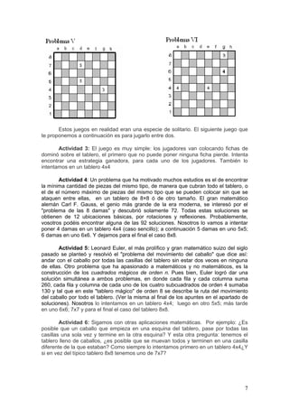 Estos juegos en realidad eran una especie de solitario. El siguiente juego que
te proponemos a continuación es para jugarlo entre dos.

       Actividad 3: El juego es muy simple: los jugadores van colocando fichas de
dominó sobre el tablero, el primero que no puede poner ninguna ficha pierde. Intenta
encontrar una estrategia ganadora, para cada uno de los jugadores. También lo
intentamos en un tablero 4x4

       Actividad 4: Un problema que ha motivado muchos estudios es el de encontrar
la mínima cantidad de piezas del mismo tipo, de manera que cubran todo el tablero, o
el de el número máximo de piezas del mismo tipo que se pueden colocar sin que se
ataquen entre ellas, en un tablero de 8×8 ó de otro tamaño. El gran matemático
alemán Carl F. Gauss, el genio más grande de la era moderna, se interesó por el
"problema de las 8 damas" y descubrió solamente 72. Todas estas soluciones se
obtienen de 12 ubicaciones básicas, por rotaciones y reflexiones. Probablemente,
vosotros podéis encontrar alguna de las 92 soluciones. Nosotros lo vamos a intentar
poner 4 damas en un tablero 4x4 (caso sencillo); a continuación 5 damas en uno 5x5;
6 damas en uno 6x6. Y dejamos para el final el caso 8x8.

       Actividad 5: Leonard Euler, el más prolífico y gran matemático suizo del siglo
pasado se planteó y resolvió el "problema del movimiento del caballo" que dice así:
andar con el caballo por todas las casillas del tablero sin estar dos veces en ninguna
de ellas. Otro problema que ha apasionado a matemáticos y no matemáticos, es la
construcción de los cuadrados mágicos de orden n. Pues bien, Euler logró dar una
solución simultánea a ambos problemas, en donde cada fila y cada columna suma
260, cada fila y columna de cada uno de los cuatro subcuadrados de orden 4 sumaba
130 y tal que en este "tablero mágico" de orden 8 se describe la ruta del movimiento
del caballo por todo el tablero. (Ver la misma al final de los apuntes en el apartado de
soluciones). Nosotros lo intentamos en un tablero 4x4; luego en otro 5x5; más tarde
en uno 6x6; 7x7 y para el final el caso del tablero 8x8.

        Actividad 6: Sigamos con otras aplicaciones matemáticas. Por ejemplo: ¿Es
posible que un caballo que empieza en una esquina del tablero, pase por todas las
casillas una sola vez y termine en la otra esquina? Y esta otra pregunta: tenemos el
tablero lleno de caballos, ¿es posible que se muevan todos y terminen en una casilla
diferente de la que estaban? Como siempre lo intentamos primero en un tablero 4x4¿Y
si en vez del típico tablero 8x8 tenemos uno de 7x7?




                                                                                      7
 