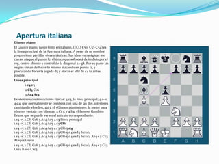 Apertura italianaGiuoco pianoEl Giuoco piano, juego lento en italiano, (ECO C50, C53-C54) es la línea principal de la Apertura italiana. A pesar de su nombre proporciona partidas vivas y tácticas. Sus ideas estratégicas son claras: ataque al punto f7, el único que sólo está defendido por el rey, centro abierto y control de la diagonal a2-g8. Por su parte las negras tratan de hacer lo mismo atacando en punto f2, y procurando hacer la jugada d5 y atacar el alfil de c4 lo antes posible.Línea principal1.e4 e52.Cf3 Cc63.Ac4 Ac5Existen seis continuaciones típicas: 4.c3, la línea principal; 4.0-0; 4.d4, que normalmente se combina con una de las dos anteriores cambiando el orden, 4.d3, el «Giuoco pianissimo», la mejor para obtener ventaja con blancas; 4.Cc3; y 4.b4, el famoso Gambito Evans, que se puede ver en el artículo correspondiente.1.e4 e5 2.Cf3 Cc6 3.Ac4 Ac5 4.c3 Línea principal 1.e4 e5 2.Cf3 Cc6 3.Ac4 Ac5 4.c3 Cf61.e4 e5 2.Cf3 Cc6 3.Ac4 Ac5 4.c3 Cf6 5.d41.e4 e5 2.Cf3 Cc6 3.Ac4 Ac5 4.c3 Cf6 5.d4 exd4 6.cxd4 1.e4 e5 2.Cf3 Cc6 3.Ac4 Ac5 4.c3 Cf6 5.d4 exd4 6.cxd4 Ab4+ 7.Cc3 Ataque Greco 1.e4 e5 2.Cf3 Cc6 3.Ac4 Ac5 4.c3 Cf6 5.d4 exd4 6.cxd4 Ab4+ 7.Cc3 Cxe4 8.0-0 Cxc3