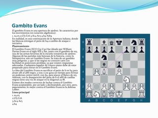 Gambito EvansEl gambito Evans es una apertura de ajedrez. Se caracteriza por los movimientos (en notación algebraica):1. e4 e5 2.Cf3 Cc6 3.Ac4 Ac5 4.b4 Axb4En realidad, es una continuación de la Apertura italiana, donde las blancas entregan el peón de b4 a cambio de ataque e iniciativa.PlanteamientoEl Gambito Evans (ECO C51-C52) fue ideado por William Davies Evans en el siglo XIX y fue, junto con el gambito de rey, una de las armas favoritas de la escuela romántica de ajedrez. Algunas de las partidas más famosas de la historia, como la Siempreviva, son un Gambito Evans. Se trata de un gambito muy peligroso, y que si las negras no conocen caen con facilidad en posiciones perdidas; ya que existen respuestas adecuadas. Cualquiera jugador de Giuoco piano debe de estar preparado para entrar en el Gambito Evans.La idea del Gambito Evans es sacrificar el peón de b en b4 para atraer allí al alfil negro, y tras c3 se gana un tiempo para formar un poderoso centro móvil, con d4, para atacar el flanco de rey. Además, con la desaparición del peón de b el alfil de casillas negras tiene una vía de ataque en la diagonal a3-f8.Existen dos modos correctos de luchar contra el Gambito Evans aceptándolo, por un lado y declinándolo, por otro, pero, seguramente, lo mejor contra el Gambito Evans es la defensa Lasker.Línea principal1. e4 e52.Cf3 Cc63.Ac4 Ac54.b4 