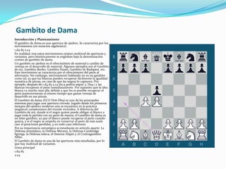 Gambito de DamaIntroducción y Planteamiento El gambito de dama es una apertura de ajedrez. Se caracteriza por los movimientos (en notación algebraica):1.d4 d5 2.c4En realidad, tras estos movimientos existen multitud de aperturas y variantes, pero históricamente se engloban bajo la denominación común de gambito de dama.Un gambito en ajedrez es el ofrecimiento de material a cambio de ventaja en el desarrollo de material. Algunos ejemplos son el Gambito de rey, Gambito Benko, Gambito Danés, Gambito de Budapest, etc. Este movimiento se caracteriza por el ofrecimiento del peón al adversario. Sin embargo, estrictamente hablando no es un gambito como tal, ya que las blancas pueden recuperar fácilmente la igualdad numérica de piezas, en caso de que las negras lo capturen. Por ejemplo, después de 1.d4 d5 2.c4 dxc4 podría seguir 3. Da4+ y las blancas recuperan el peón inmediatamente. Por supuesto que la idea blanca va mucho más allá, debido a que les es posible recuperar el peón posteriormente al mismo tiempo que ganan ventaja de desarrollo en sus piezas.El Gambito de dama (ECO D06-D69) es uno de los principales sistemas para jugar una apertura cerrada. Jugado desde los primeros tiempos del ajedrez moderno aún se encuentra en la práctica magistral; campeonatos del mundo incluidos. A diferencia del Gambito de rey, donde si el negro quiere puede obligar al blanco a jugar toda la partida con un peón de menos, el Gambito de dama es un falso gambito, ya que el blanco puede recuperar el peón cuando quiera, y si el negro se empeña en conservar el peón de más suele caer el posiciones perdidas, y en todo caso inferiores.Por su importancia estratégica se estudiarán en artículo aparte: La Defensa semieslava, la Defensa Merano, la Defensa Cambridge Springs, la Defensa eslava, el Sistema Alapín y el Contragambito Albin.El Gambito de dama es una de las aperturas más estudiadas, por lo que hay multitud de variantes.Línea principal1.d4 d5 2.c4 