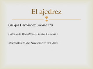 
Enrique Hernández Luviano 1°B
Colegio de Bachilleres Plantel Cancún 2
Miércoles 24 de Noviembre del 2010
El ajedrez
 