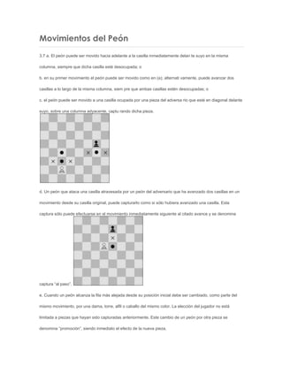 Movimientos del Peón
3.7 a. El peón puede ser movido hacia adelante a la casilla inmediatamente delan te suyo en la misma
columna, siempre que dicha casilla esté desocupada; o
b. en su primer movimiento el peón puede ser movido como en (a); alternati vamente, puede avanzar dos
casillas a lo largo de la misma columna, siem pre que ambas casillas estén desocupadas; o
c. el peón puede ser movido a una casilla ocupada por una pieza del adversa rio que esté en diagonal delante
suyo, sobre una columna adyacente, captu rando dicha pieza.
d. Un peón que ataca una casilla atravesada por un peón del adversario que ha avanzado dos casillas en un
movimiento desde su casilla original, puede capturarlo como si sólo hubiera avanzado una casilla. Esta
captura sólo puede efectuarse en el movimiento inmediatamente siguiente al citado avance y se denomina
captura “al paso”.
e. Cuando un peón alcanza la fila más alejada desde su posición inicial debe ser cambiado, como parte del
mismo movimiento, por una dama, torre, alfil o caballo del mismo color. La elección del jugador no está
limitada a piezas que hayan sido capturadas anteriormente. Este cambio de un peón por otra pieza se
denomina “promoción”, siendo inmediato el efecto de la nueva pieza.
 