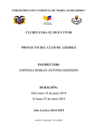 UNIDAD EDUCATIVA PARTICULAR “MARIA AUXILIADORA”
CLUBES PARA EL BUEN VIVIR
PROYECTO DEL CLUB DE AJEDREZ
INSTRUCTOR:
ESPINOZA ROBLES ANTONIO SIJIFREDO
DURACIÓN:
Del Lunes 16 de junio 2014
Al lunes 25 de enero 2015
Año Lectivo 2014-2015
MANTA - MANABÍ – ECUADOR
 