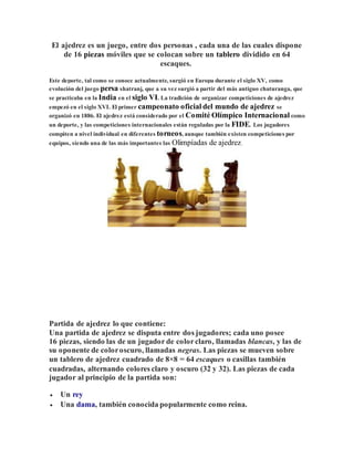 El ajedrez es un juego, entre dos personas , cada una de las cuales dispone
de 16 piezas móviles que se colocan sobre un tablero dividido en 64
escaques.
Este deporte, tal como se conoce actualmente, surgió en Europa durante el siglo XV, como
evolución del juego persa shatranj, que a su vez surgió a partir del más antiguo chaturanga, que
se practicaba en la India en el siglo VI. La tradición de organizar competiciones de ajedrez
empezó en el siglo XVI. El primer campeonato oficial del mundo de ajedrez se
organizó en 1886. El ajedrez está considerado por el Comité Olímpico Internacional como
un deporte, y las competiciones internacionales están reguladas por la FIDE. Los jugadores
compiten a nivel individual en diferentes torneos, aunque también existen competiciones por
equipos, siendo una de las más importantes las Olimpíadas de ajedrez.
Partida de ajedrez lo que contiene:
Una partida de ajedrez se disputa entre dos jugadores; cada uno posee
16 piezas, siendo las de un jugador de colorclaro, llamadas blancas, y las de
su oponente de coloroscuro, llamadas negras. Las piezas se mueven sobre
un tablero de ajedrez cuadrado de 8×8 = 64 escaques o casillas también
cuadradas, alternando colores claro y oscuro (32 y 32). Las piezas de cada
jugador al principio de la partida son:
 Un rey
 Una dama, también conocida popularmente como reina.
 