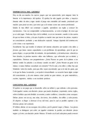 IMPORTANCIA DEL AJEDREZ
Hoy en día son muchos los nuevos juegos que van apareciendo, pero ninguno tiene la
historia ni la importancia del ajedrez. El ajedrez ha sido jugado por niños y mayores
durante miles de años y sigue siendo el juego mas extendido del mundo, practicado por
muchos para pasar un rato y por otros que se lo toman como una carrera profesional.
Quizás lo mas difícil sea comenzar a jugarlo, aprenderse sus reglas y conocer los
movimientos. Una vez comprendido su funcionamiento, se corre el peligro de crees que
ya se sabe jugar. Nada mas lejos de la realidad, es en ese momento cuando te das cuenta
de que no tienes ni idea, y de que el ajedrez es mucho mas que mover las piezas, requiere
un conocimiento profundo y una dedicación especial. Aunque depende del contrincante
y de si tiene o no experiencia.
Socialmente hay que resaltar el esfuerzo del sistema educativo por ayudar a los niños y
jóvenes que tienes menos capacidades o con problemas de aprendizaje, pero lo que no
parece lógico, es que por falta de estimulo, de oportunidades y de instituciones educativas
bien dotadas, se pierdan nuestros niños más brillantes, que sobresalen por su talento y
capacidades. Entonces nos preguntaríamos ¿Sería Picasso un genio de la pintura si no
hubiese tenido los pinceles a su alcance cuando era niño? ¿Sería Mozart un genio de la
música si nunca hubiese escuchado un concierto? Por lo cual, a los niños y niñas hay que
brindarles todos los medio, para que ellos vayan encontrando que es lo más les gusta, que
es lo que les llama la atención, y así poder ir desarrollando su vocación hacia algún campo
del conocimiento y de esta manera evitar perder un gran músico, un gran matemático,
escritor, ingeniero, médico o un excelente profesor.
CONCEPTO DEL AJEDREZ
El ajedrez es un juego que se desarrolla sobre un tablero y que enfrenta a dos personas.
Cada jugador cuenta con dieciséis piezas que puede desplazar, respetando ciertas reglas,
sobre el tablero que está dividido en sesenta y cuatro casilleros, conocidos como escaques.
Dichas piezas son un rey, una reina, dos torres, dos caballos, dos alfiles y ocho peones.
El objetivo es llegar a derrocar al rey del rival, para lo cual es posible capturar a las
diversas piezas del contrario.
El tablero alterna en sus escaques dos colores, por lo general negro y blanco. Las piezas
también se distinguen por color: un jugador comienza la partida con dieciséis piezas
negras y el otro, con dieciséis piezas blancas. El modo en el cual cada pieza puede avanzar
 