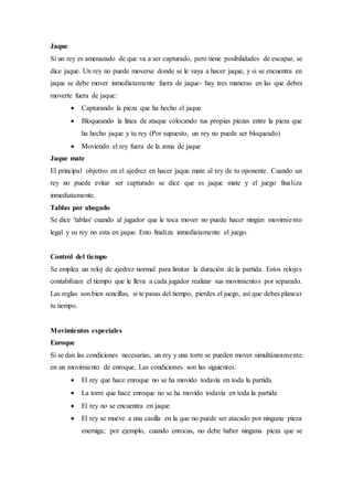Jaque
Si un rey es amenazado de que va a ser capturado, pero tiene posibilidades de escapar, se
dice jaque. Un rey no puede moverse donde se le vaya a hacer jaque, y si se encuentra en
jaque se debe mover inmediatamente fuera de jaque- hay tres maneras en las que debes
moverte fuera de jaque:
 Capturando la pieza que ha hecho el jaque
 Bloqueando la línea de ataque colocando tus propias piezas entre la pieza que
ha hecho jaque y tu rey (Por supuesto, un rey no puede ser bloqueado)
 Moviendo el rey fuera de la zona de jaque
Jaque mate
El principal objetivo en el ajedrez en hacer jaque mate al rey de tu oponente. Cuando un
rey no puede evitar ser capturado se dice que es jaque mate y el juego finaliza
inmediatamente.
Tablas por ahogado
Se dice 'tablas' cuando al jugador que le toca mover no puede hacer ningún movimiento
legal y su rey no esta en jaque. Esto finaliza inmediatamente el juego.
Control del tiempo
Se emplea un reloj de ajedrez normal para limitar la duración de la partida. Estos relojes
contabilizan el tiempo que le lleva a cada jugador realizar sus movimientos por separado.
Las reglas son bien sencillas, si te pasas del tiempo, pierdes el juego, así que debes planear
tu tiempo.
Movimientos especiales
Enroque
Si se dan las condiciones necesarias, un rey y una torre se pueden mover simultáneamente
en un movimiento de enroque. Las condiciones son las siguientes:
 El rey que hace enroque no se ha movido todavía en toda la partida.
 La torre que hace enroque no se ha movido todavía en toda la partida
 El rey no se encuentra en jaque
 El rey se mueve a una casilla en la que no puede ser atacado por ninguna pieza
enemiga; por ejemplo, cuando enrocas, no debe haber ninguna pieza que se
 