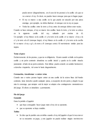 pueda mover (diagonalmente, en el caso de los peones) a la casilla a la que se
va a mover el rey. Es decir, no puedes hacer enroque para que te hagan jaque.
 El rey se mueve a una casilla en la que pueda ser atacado por una pieza
enemiga; por ejemplo, no debes finalizar el enroque con tu rey en jaque.
 Todas las casillas entre la torre y el rey antes de enroque deben estar vacías.
Cuando se hace enroque, el rey se mueve dos casillas hacia la torre, y la torre se coloca
en la siguiente casilla del rey, saltando por encima de él;
Un ejemplo: el rey blanco en la casilla e1 y la torre en la casilla a1 se mueve: el rey a la
c1 y la torre a la d1 (enroque largo); el rey blanco en la casilla e1 y la torre en la casilla
h1 se mueve el rey a g1 y la torre a f1 (enroque corto): El movimiento similar para las
negras.
Toma al paso
Exclusivamente de los peones, y que no es obligatoria. Ocurre cuando se halla en la quinta
casilla y un peón contrario abandona su casilla inicial y queda en la casilla situada
justamente al lado de un peón contrario. Este último puede comerlo en sentido horizontal,
a derecha e izquierda, tal como lo haría diagonalmente.
Coronación, trasnformar o entrar reina
Cuando uno o varios peones logran entrar en una casilla de la octava línea del bando
contrario, tiene derecho a pedir cualquier pieza, a excepción de otro peón; y elegirá la que
más le convenga, que siempre será la mejor se adapte a las contingencias momentáneas
del juego. El efecto es inmediato y permanente.
Fin del juego
Ganando
Gana la partida el jugador
 que haya conseguido hacer jaque mate al rey de su oponente.
 que su oponente se haya rendido.
Tablas
 Se dice que la partida esta en tablas cuando el rey del jugador al que le toca mover
no se encuentra en jaque, y este jugador no puede realizar ningún movimiento
 