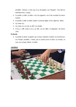 permitido. Entonces se dice que el rey del jugador esta "ahogado". Esto finaliza
inmediatamente el juego.
 La partida se halla en tablas si los dos jugadores así lo han acordado de mutuo
acuerdo.
 La partida se halla en tablas cuando se presenta alguno de los siguientes finales:
 rey contra rey;
 rey contra rey con solo un alfil o un caballo;
 el rey y u alfil contra el rey y un alfil, con los alfiles en diagonales del mismo
color.
Perdiendo
 La partida la pierde al jugador que no haya ordenado el número de movimientos
en el tiempo permitido, a menos que su oponen posea en único rey restante, en
cuyo caso el juego finaliza en tablas.
AJEDREZ
 