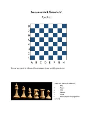 Examen parcial 2 (laboratorio)
Ajedrez
Generar una matriz de 8x8 que utilizaremos para simular un tablero de ajedrez.
Existen seis piezas en el ajedrez:
1. Rey
2. Reyna
3. Alfil
4. Caballo
5. Torre
6. Peón (el peón no juega en el
examen)
 
