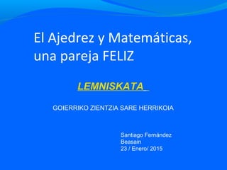 El Ajedrez y Matemáticas,
una pareja FELIZ
LEMNISKATA
GOIERRIKO ZIENTZIA SARE HERRIKOIA
Santiago Fernández
Beasain
23 / Enero/ 2015
 