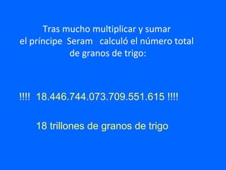 Tras mucho multiplicar y sumar
el príncipe Seram calculó el número total
de granos de trigo:
!!!! 18.446.744.073.709.551.615 !!!!
18 trillones de granos de trigo
 