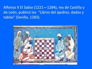 Alfonso X El Sabio (1221—1284), rey de Castilla y
de León, publicó los “Libros del ajedrez, dados y
tablas” (Sevilla, 1283).
 