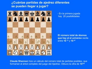 ¿Cuántas partidas de ajedrez diferentes
se pueden llegar a jugar?
- En la primera jugada
hay 20 posibilidades
Claude Shannon hizo un cálculo del número total de partidas posibles, que
formarían el árbol completo del juego del Ajedrez. Obtuvo la cifra de 10120
El número total de átomos
que hay el el universo oscila
entre 10 72
y 10 87
 
