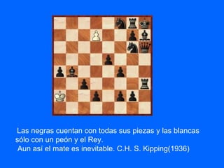Las negras cuentan con todas sus piezas y las blancas
sólo con un peón y el Rey.
Aun así el mate es inevitable. C.H. S. Kipping(1936)
 