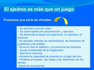− Se aprende a pensar mejor.
− Se crean hábitos de concentración y atención.
− Se desarrolla el deseo de superación, la voluntad y el
esfuerzo.
- Se ejercitan métodos de razonamiento, de resolución de
problemas y de análisis.
- Pone en valor la reflexión y el control de los impulsos.
− Ayuda al desarrollo de la imaginación.
− Ejercita la memoria.
- Aumenta la capacidad de ponerse en el lugar del otro.
- Fortalece el respeto, las reglas y las relaciones con los
demás.
-Aplaza la recompensa
El ajedrez es más que un juego
Promueve una serie de virtudes:
 