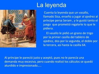 La leyenda
Cuenta la leyenda que un vasallo,
llamado Sisa, enseño a jugar al ajedrez al
príncipe persa Seram , y le gustó tanto el
juego que prometió regalarle lo que le
pidiera.
El vasallo le pidió un grano de trigo
por la primer casilla del tablero de
ajedrez, dos por la segunda, el doble por
la tercera, así hasta la casilla 64.
Al príncipe le pareció justo y aceptó, pues no le parecía una
demanda muy excesiva, pero cuando realizó los cálculos se quedó
aturdido e impresionado…..
 