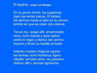 El Ajedrez, Jorge Luis Borges
En su grave rincón, los jugadores
rigen las lentas piezas. El tablero
los demora hasta el alba en su severo
ámbito en que se odian dos colores.
Tenue rey, sesgo alfil, encarnizada
reina, torre directa y peón ladino
sobre lo negro y blanco del camino
buscan y libran su batalla armada.
Adentro irradian mágicos rigores
las formas: torre homérica, ligero
caballo, armada reina, rey postrero,
oblicuo alfil y peones agresores
 