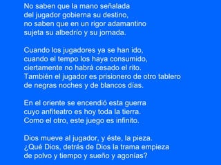 No saben que la mano señalada
del jugador gobierna su destino,
no saben que en un rigor adamantino
sujeta su albedrío y su jornada.
Cuando los jugadores ya se han ido,
cuando el tempo los haya consumido,
ciertamente no habrá cesado el rito.
También el jugador es prisionero de otro tablero
de negras noches y de blancos días.
En el oriente se encendió esta guerra
cuyo anfiteatro es hoy toda la tierra.
Como el otro, este juego es infinito.
Dios mueve al jugador, y éste, la pieza.
¿Qué Dios, detrás de Dios la trama empieza
de polvo y tiempo y sueño y agonías?
 