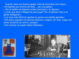 •“Cuando veas una buena jugada, trata de encontrar otra mejor».
•«El Ajedrez por encima de todo… ¡es una pelea!»
• «En el tablero de Ajedrez luchan personas y no figuras».
•«¿Hay que tener inteligencia para jugar? No, el Ajedrez hace a la
gente inteligente».
•«La cosa más difícil en ajedrez es ganar una partida ganada».
•«No estoy jugando con peones blancos o negros, sin vida. Juego con
seres humanos de carne y sangre».
•«Sin errores no puede haber brillantez».
 