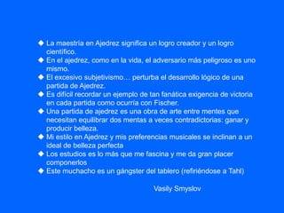  La maestría en Ajedrez significa un logro creador y un logro
científico.
 En el ajedrez, como en la vida, el adversario más peligroso es uno
mismo.
 El excesivo subjetivismo… perturba el desarrollo lógico de una
partida de Ajedrez.
 Es difícil recordar un ejemplo de tan fanática exigencia de victoria
en cada partida como ocurría con Fischer.
 Una partida de ajedrez es una obra de arte entre mentes que
necesitan equilibrar dos mentas a veces contradictorias: ganar y
producir belleza.
 Mi estilo en Ajedrez y mis preferencias musicales se inclinan a un
ideal de belleza perfecta
 Los estudios es lo más que me fascina y me da gran placer
componerlos
 Este muchacho es un gángster del tablero (refiriéndose a Tahl)
Vasily Smyslov
 
