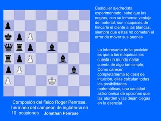Cualquier ajedrecista
experimentado sabe que las
negras, con su inmensa ventaja
de material, son incapaces de
hincarle el diente a las blancas,
siempre que estas no cometan el
error de mover sus peones
Lo interesante de la posición
es que a las máquinas les
cuesta un mundo darse
cuenta de algo tan simple.
Como carecen
completamente (o casi) de
intuición, ellas calculan todas
las posibilidades
matemáticas, una cantidad
astronómica de opciones que
las aturden y las dejan ciegas
en lo esencialComposión del físico Roger Penrose,
hermano del campeón de inglaterra en
10 ocasiones Jonathan Penrose
 