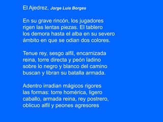 El Ajedrez, Jorge Luis Borges
En su grave rincón, los jugadores
rigen las lentas piezas. El tablero
los demora hasta el alba en su severo
ámbito en que se odian dos colores.
Tenue rey, sesgo alfil, encarnizada
reina, torre directa y peón ladino
sobre lo negro y blanco del camino
buscan y libran su batalla armada.
Adentro irradian mágicos rigores
las formas: torre homérica, ligero
caballo, armada reina, rey postrero,
oblicuo alfil y peones agresores
 