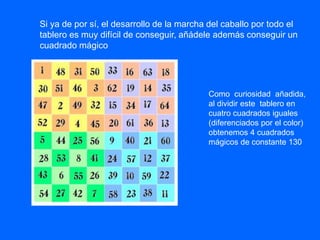 Si ya de por sí, el desarrollo de la marcha del caballo por todo el
tablero es muy difícil de conseguir, añádele además conseguir un
cuadrado mágico
Como curiosidad añadida,
al dividir este tablero en
cuatro cuadrados iguales
(diferenciados por el color)
obtenemos 4 cuadrados
mágicos de constante 130
 