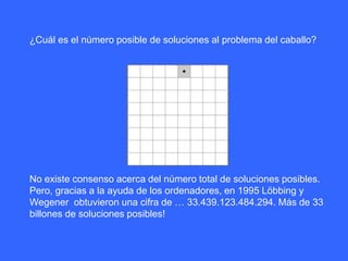 ¿Cuál es el número posible de soluciones al problema del caballo?
No existe consenso acerca del número total de soluciones posibles.
Pero, gracias a la ayuda de los ordenadores, en 1995 Löbbing y
Wegener obtuvieron una cifra de … 33.439.123.484.294. Más de 33
billones de soluciones posibles!
 
