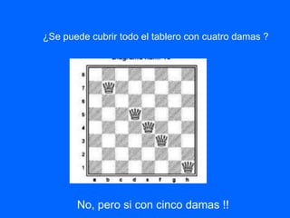 ¿Se puede cubrir todo el tablero con cuatro damas ?
No, pero si con cinco damas !!
 