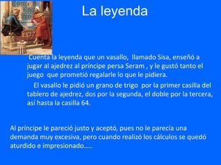 La leyenda
Cuenta la leyenda que un vasallo, llamado Sisa, enseñó a
jugar al ajedrez al príncipe persa Seram , y le gustó tanto el
juego que prometió regalarle lo que le pidiera.
El vasallo le pidió un grano de trigo por la primer casilla del
tablero de ajedrez, dos por la segunda, el doble por la tercera,
así hasta la casilla 64.
Al príncipe le pareció justo y aceptó, pues no le parecía una
demanda muy excesiva, pero cuando realizó los cálculos se quedó
aturdido e impresionado…..
 