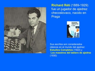 Richard Réti (1889-1929)
fue un jugador de ajedrez
checoslovaco, nacido en
Praga
Sus escritos son considerados
clásicos en el mundo del ajedrez:
Estudios Completos (1922) y
Los maestros del tablero de ajedrez
(1930)
 